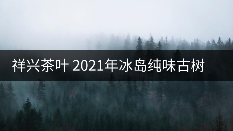 祥興茶葉 2021年冰島純味古樹(shù)春茶品質(zhì)好嗎？