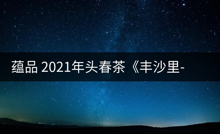 蘊品 2021年頭春茶《豐沙里-異域迷香》古樹普洱生茶 是外國茶嗎？