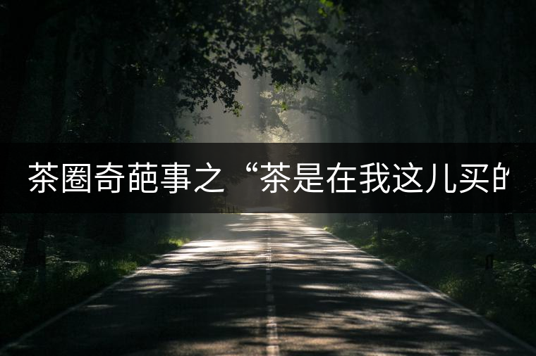 茶圈奇葩事之“茶是在我這兒買的嗎？”