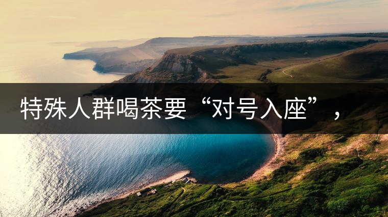 特殊人群喝茶要“對(duì)號(hào)入座”，不同體質(zhì)的人喝不同屬性的茶