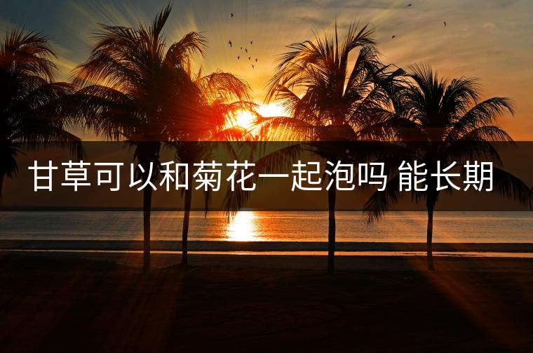 甘草可以和菊花一起泡嗎 能長期喝嗎及怎么泡 甘草可以和菊花一起泡嗎 能長期喝嗎及怎么泡