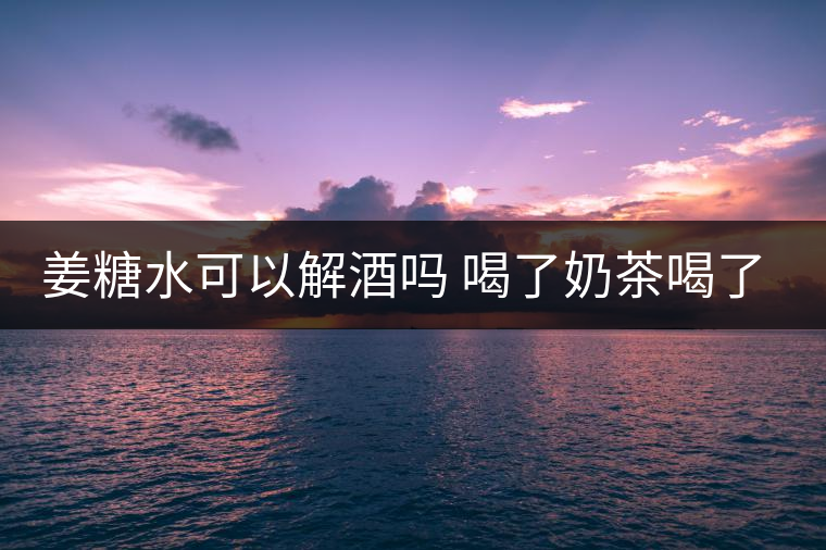 姜糖水可以解酒嗎 喝了奶茶喝了好嗎？