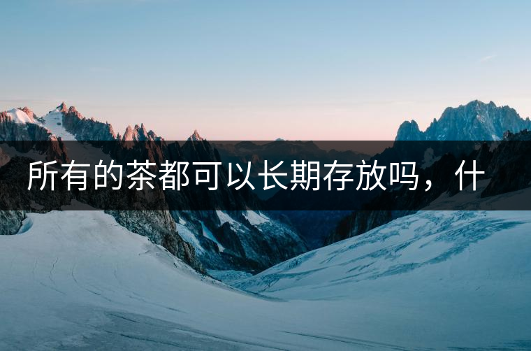 所有的茶都可以長(zhǎng)期存放嗎，什么需要搶鮮喝？