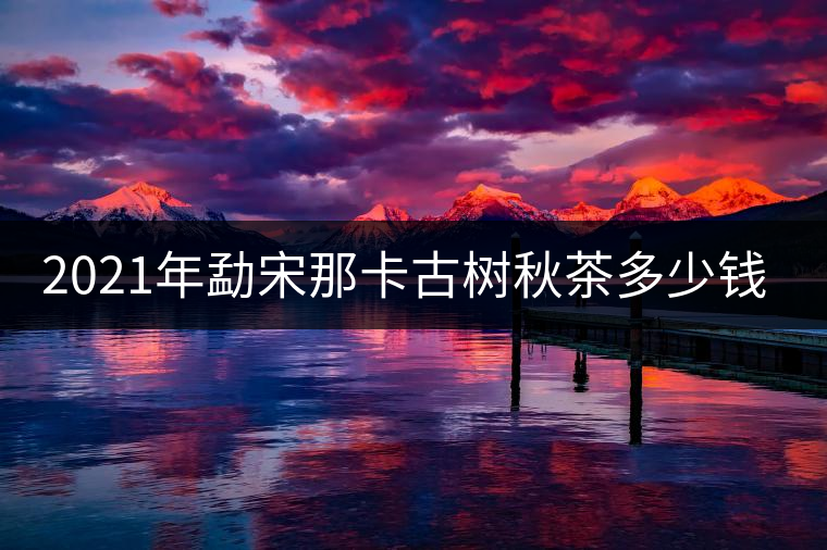 2021年勐宋那卡古樹秋茶多少錢一公斤？