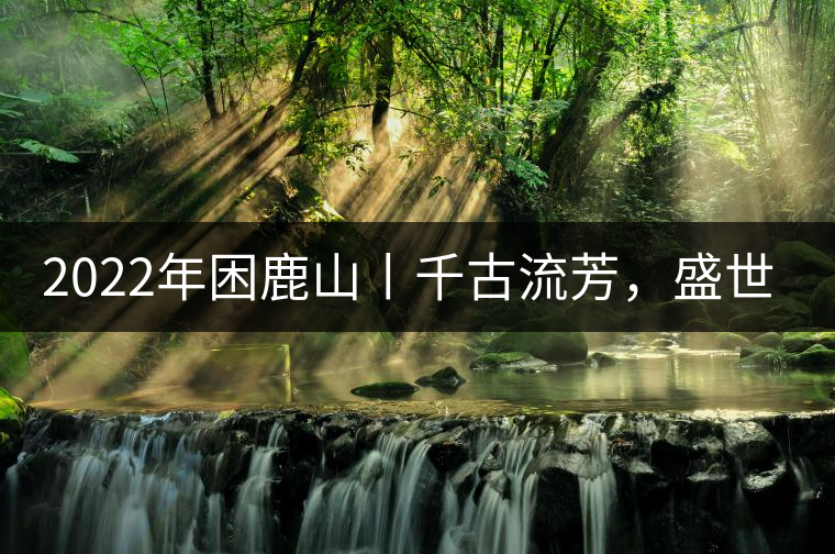 2022年困鹿山丨千古流芳，盛世奢享