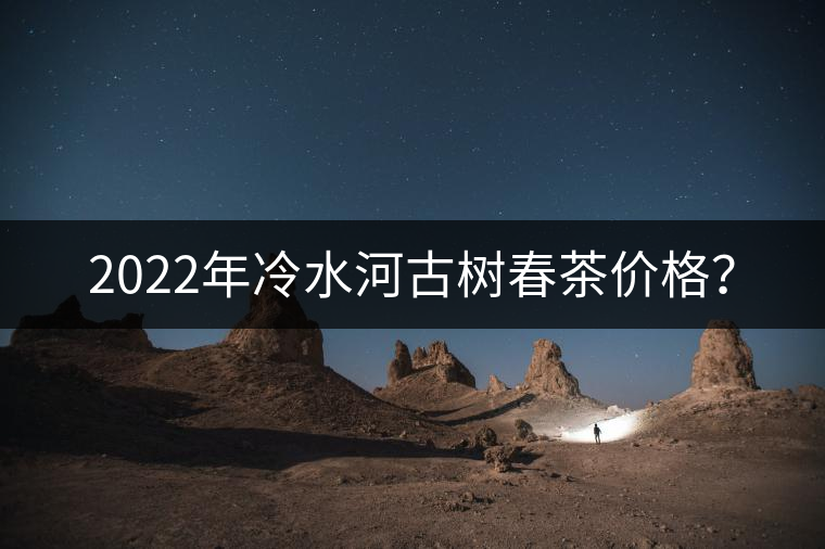 2022年冷水河古樹(shù)春茶價(jià)格？