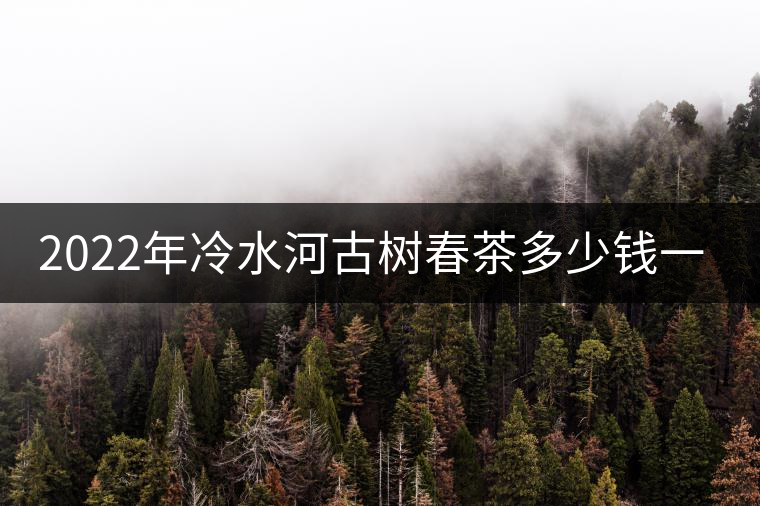 2022年冷水河古樹(shù)春茶多少錢一公斤？
