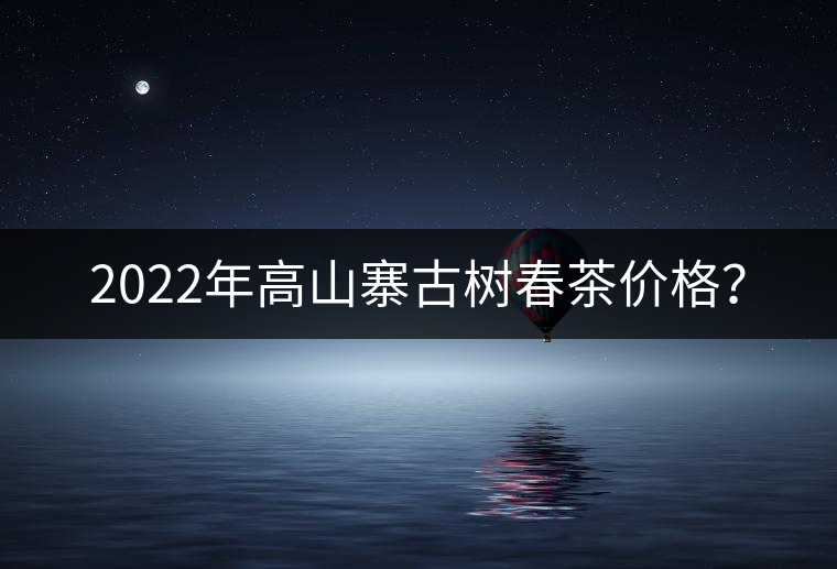 2022年高山寨古樹春茶價格？