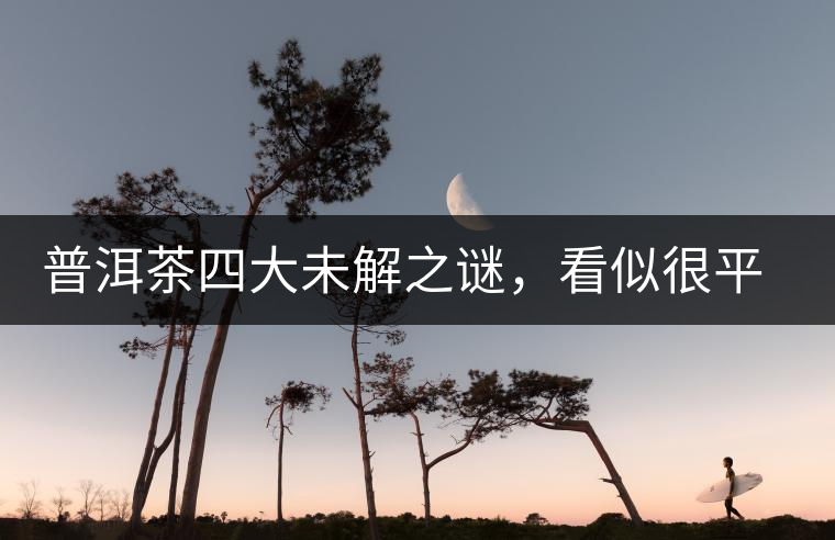 普洱茶四大未解之謎，看似很平常，實際很費解！