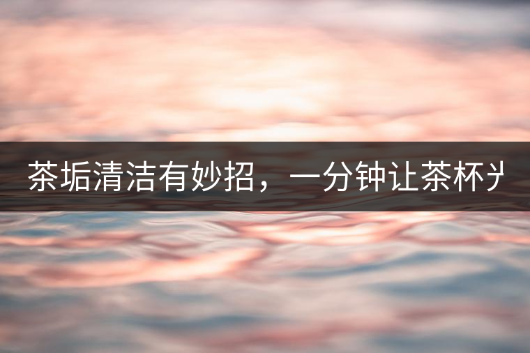 茶垢清潔有妙招，一分鐘讓茶杯光亮如新！