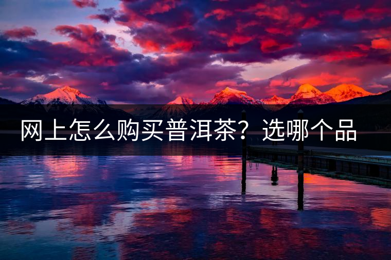 網(wǎng)上怎么購買普洱茶？選哪個品牌比較好？業(yè)內(nèi)人士良心揭秘