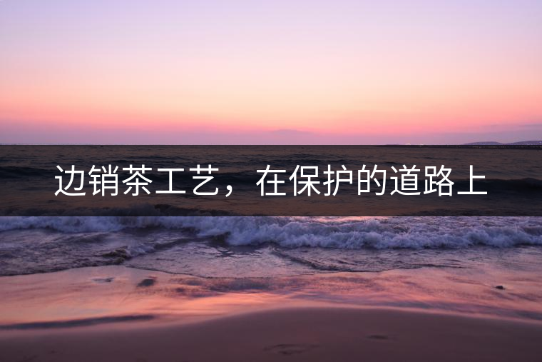 邊銷茶工藝，在保護(hù)的道路上