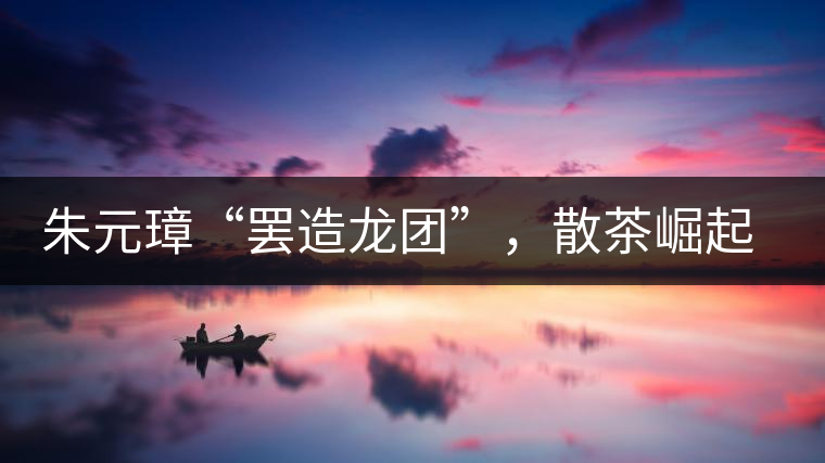 朱元璋“罷造龍團”，散茶崛起，普洱茶特立獨行！