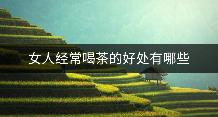 女人經(jīng)常喝茶的好處有哪些 女人經(jīng)常喝茶的好處有哪些