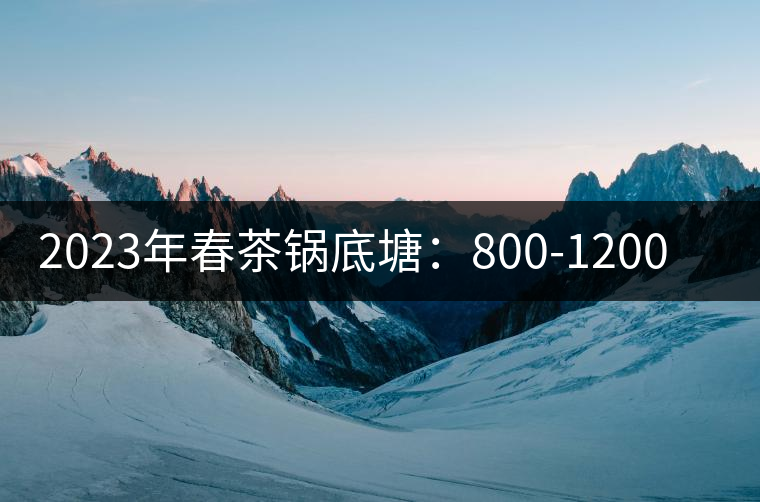 2023年春茶鍋底塘:800-1200元/公斤 2023年春茶鍋底塘:800-1200元/公斤