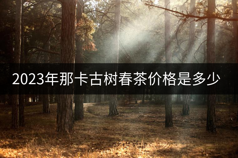 2023年那卡古樹春茶價格是多少? 2023年那卡古樹春茶價格是多少?