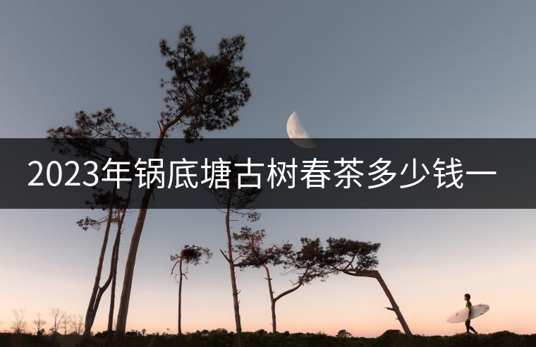2023年鍋底塘古樹春茶多少錢一公斤? 2023年鍋底塘古樹春茶多少錢一公斤?
