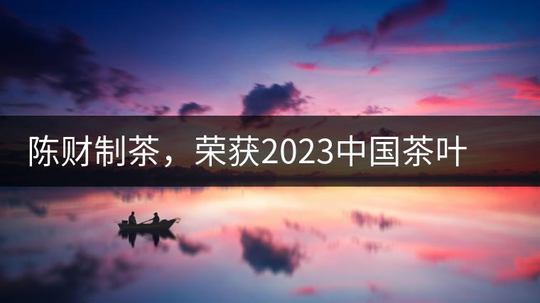 陳財(cái)制茶，榮獲2023中國茶葉十大領(lǐng)軍人物稱號(hào)