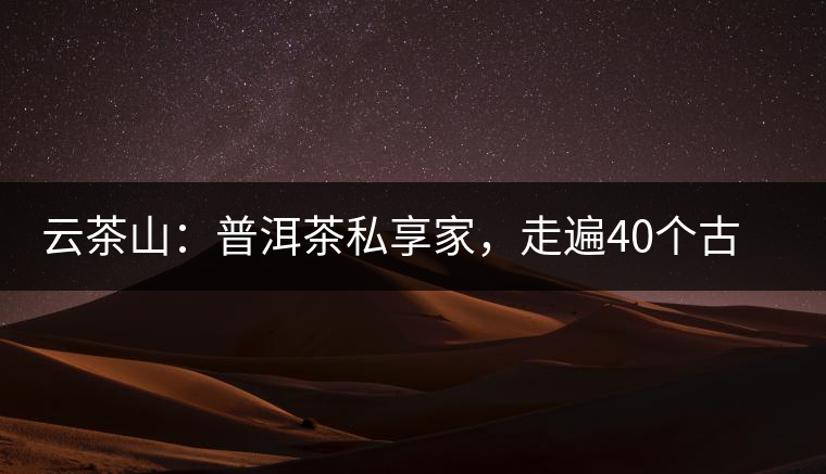 云茶山：普洱茶私享家，走遍40個(gè)古寨，24小時(shí)提供專(zhuān)家評(píng)分與產(chǎn)地茶農(nóng)一手報(bào)價(jià)