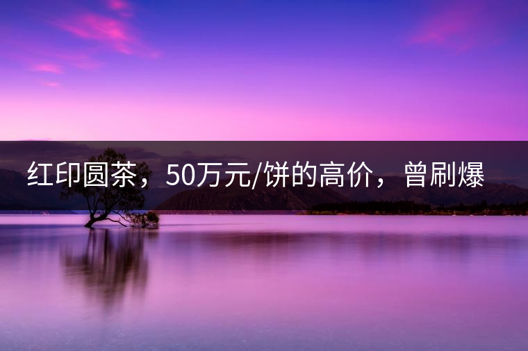 紅印圓茶，50萬元/餅的高價(jià)，曾刷爆五十年代茶界