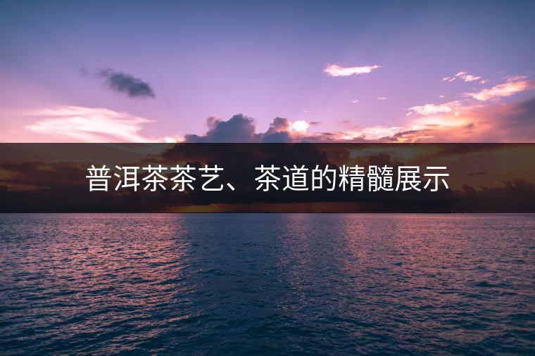 普洱茶茶藝、茶道的精髓展示