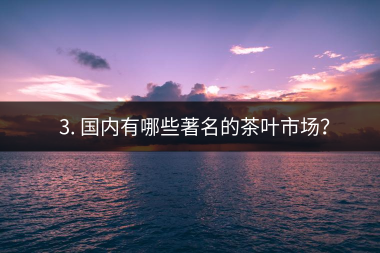 ? 3. 國(guó)內(nèi)有哪些著名的茶葉市場(chǎng)？