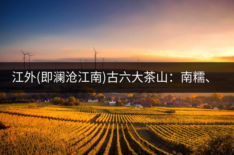 江外(即瀾滄江南)古六大茶山：南糯、南嶠、勐宋、景邁、布朗、巴達。